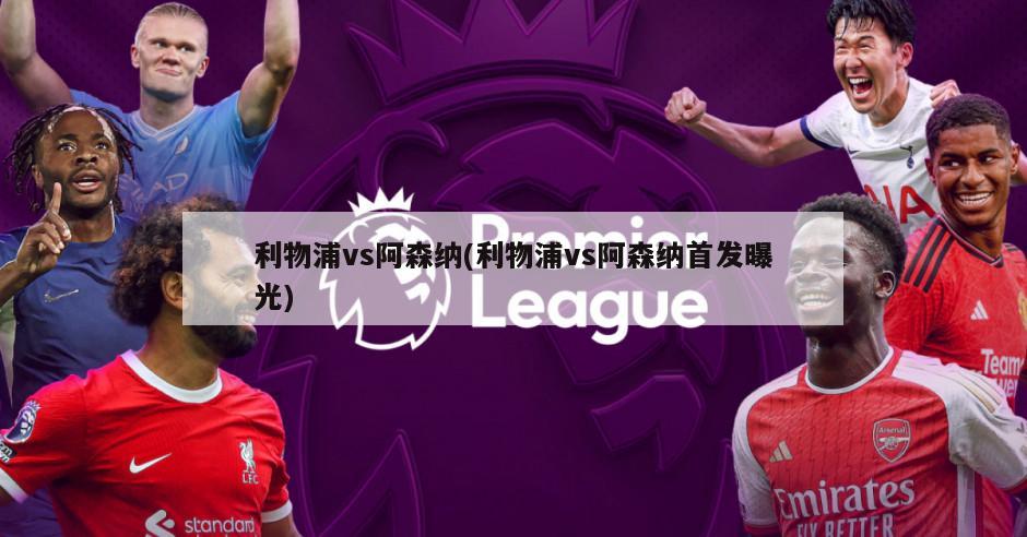 利物浦vs阿森纳(利物浦vs阿森纳首发曝光)