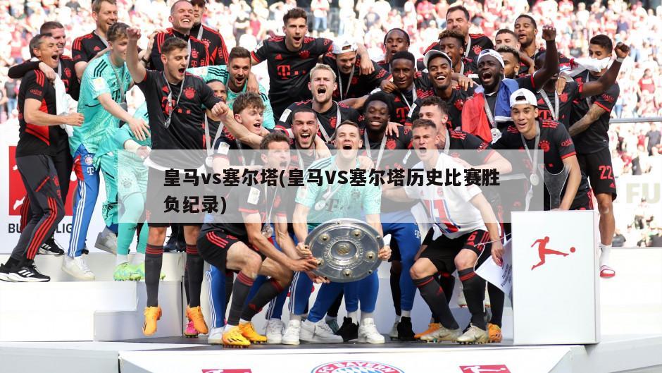 皇马vs塞尔塔(皇马VS塞尔塔历史比赛胜负纪录)