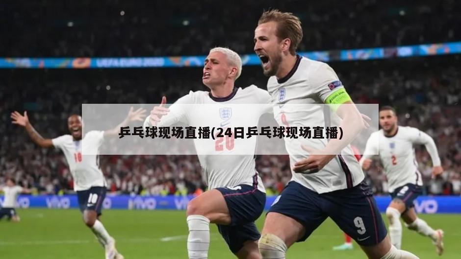 乒乓球现场直播(24日乒乓球现场直播)