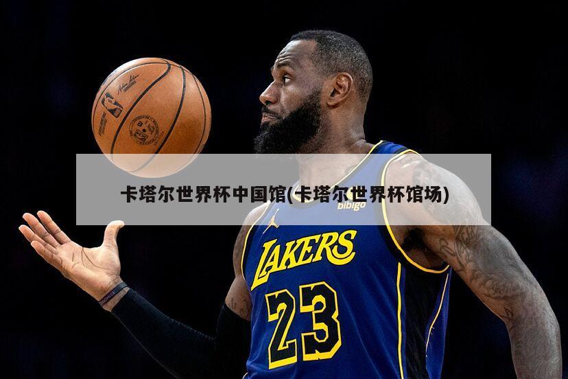 卡塔尔世界杯中国馆(卡塔尔世界杯馆场)