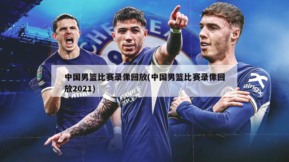 中国男篮比赛录像回放(中国男篮比赛录像回放2021)