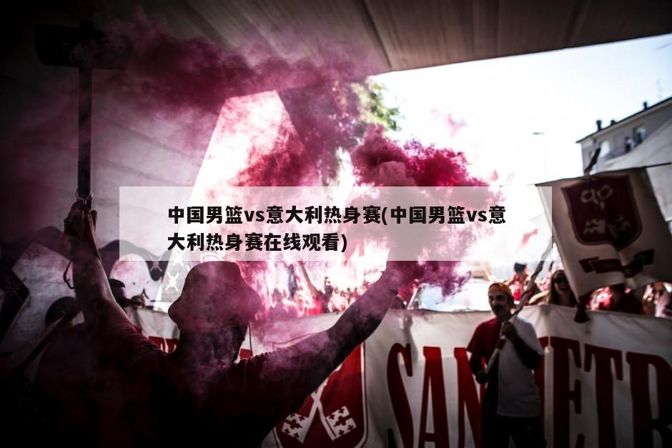 中国男篮vs意大利热身赛(中国男篮vs意大利热身赛在线观看)