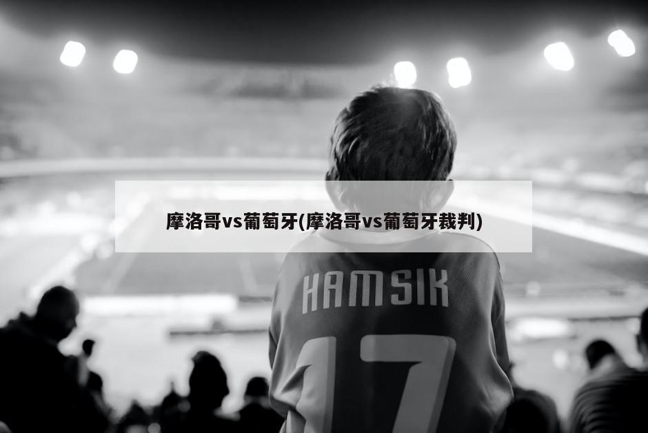 摩洛哥vs葡萄牙(摩洛哥vs葡萄牙裁判)
