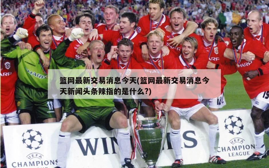 篮网最新交易消息今天(篮网最新交易消息今天新闻头条辣指的是什么?)