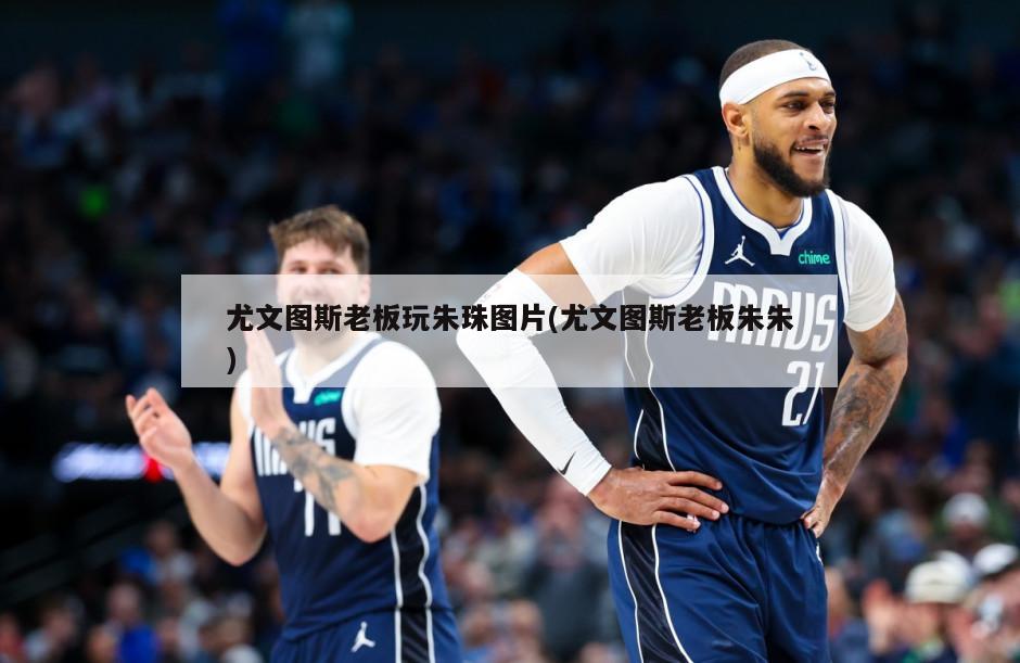 尤文图斯老板玩朱珠图片(尤文图斯老板朱朱)