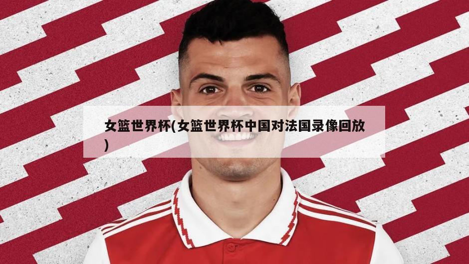女篮世界杯(女篮世界杯中国对法国录像回放)
