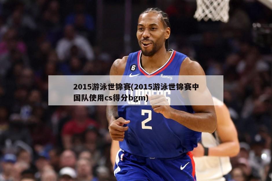 2015游泳世锦赛(2015游泳世锦赛中国队使用cs得分bgm)