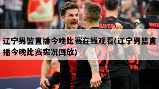 辽宁男篮直播今晚比赛在线观看(辽宁男篮直播今晚比赛实况回放)