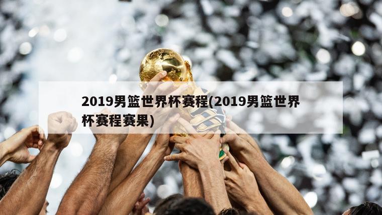 2019男篮世界杯赛程(2019男篮世界杯赛程赛果)