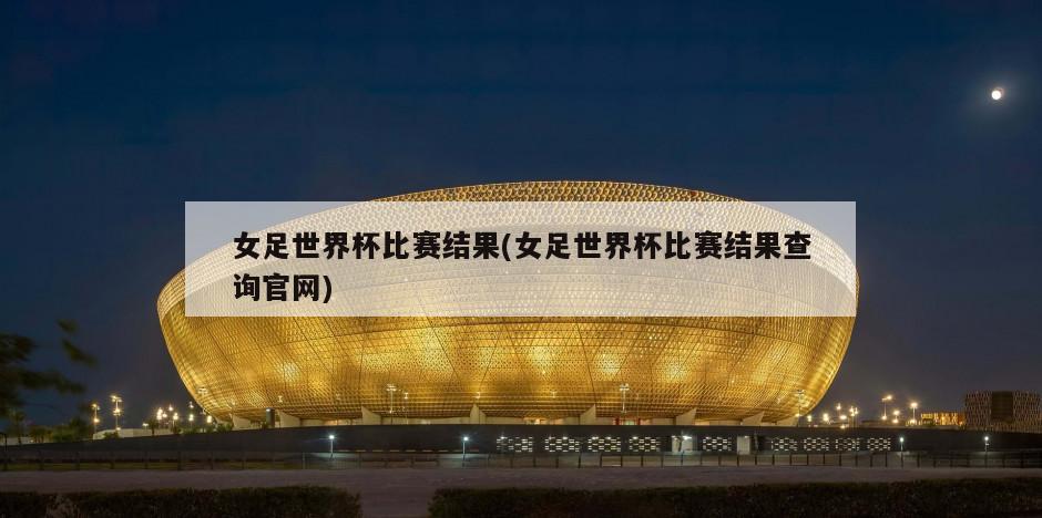 女足世界杯比赛结果(女足世界杯比赛结果查询官网)