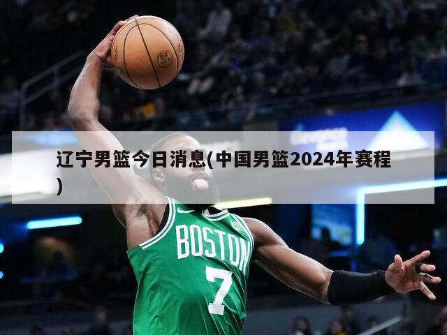 辽宁男篮今日消息(中国男篮2024年赛程)
