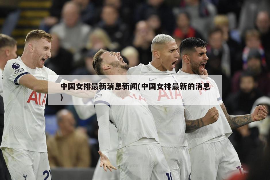 中国女排最新消息新闻(中国女排最新的消息)