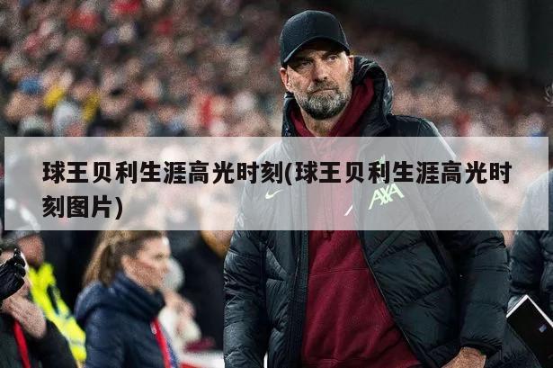 球王贝利生涯高光时刻(球王贝利生涯高光时刻图片)
