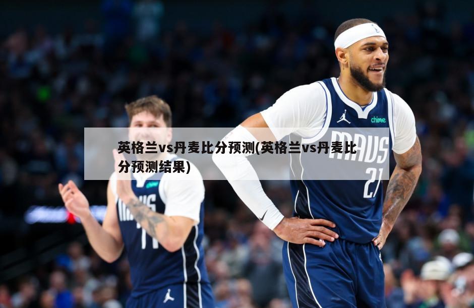 英格兰vs丹麦比分预测(英格兰vs丹麦比分预测结果)