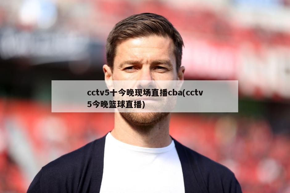 cctv5十今晚现场直播cba(cctv5今晚篮球直播)