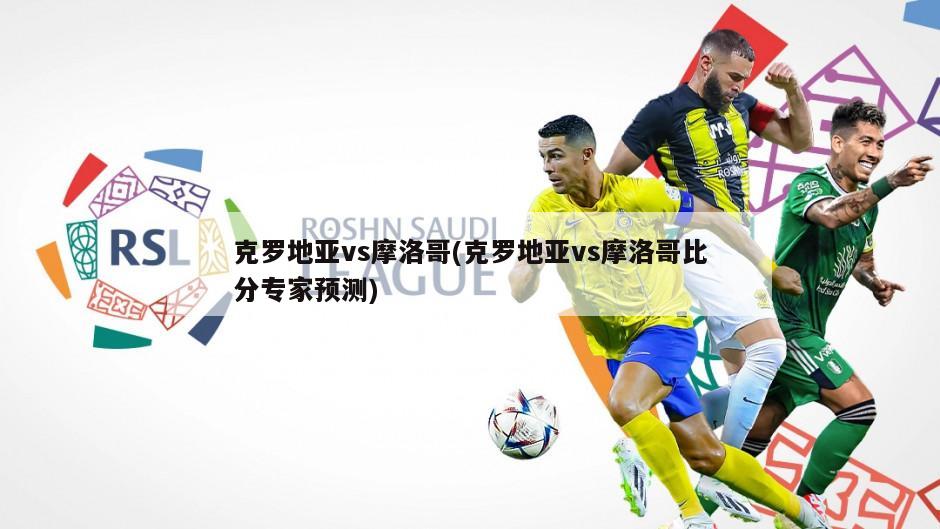 克罗地亚vs摩洛哥(克罗地亚vs摩洛哥比分专家预测)