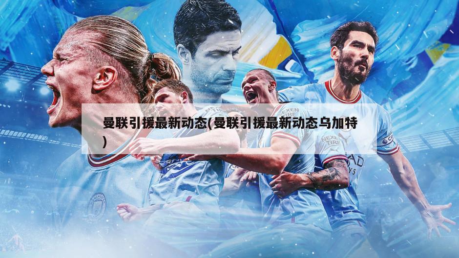 曼联引援最新动态(曼联引援最新动态乌加特)