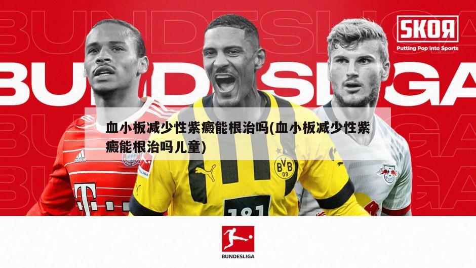 血小板减少性紫癜能根治吗(血小板减少性紫癜能根治吗儿童)