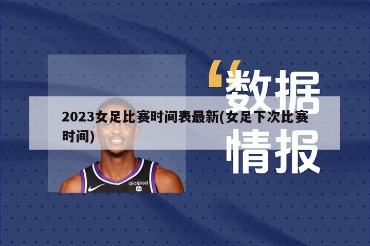2023女足比赛时间表最新(女足下次比赛时间)