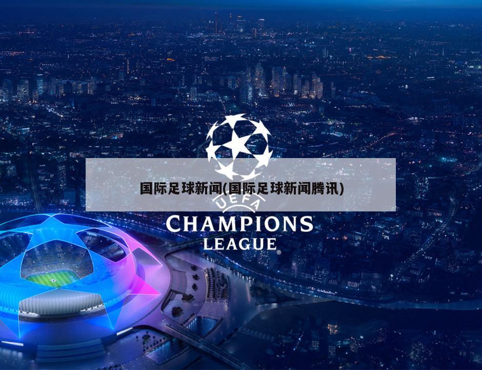 国际足球新闻(国际足球新闻腾讯)