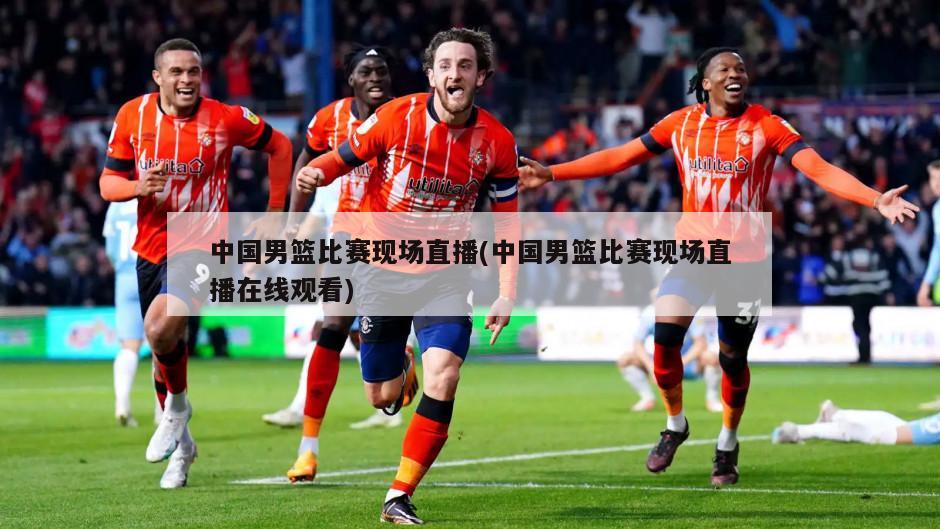 中国男篮比赛现场直播(中国男篮比赛现场直播在线观看)