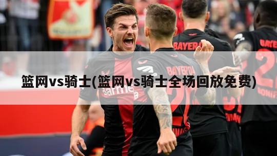 篮网vs骑士(篮网vs骑士全场回放免费)