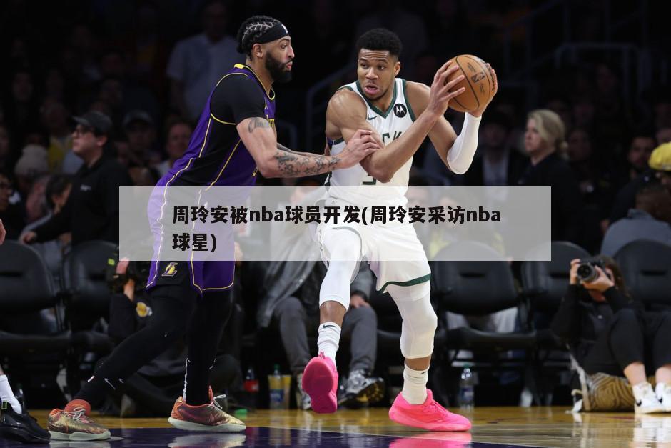 周玲安被nba球员开发(周玲安采访nba球星)