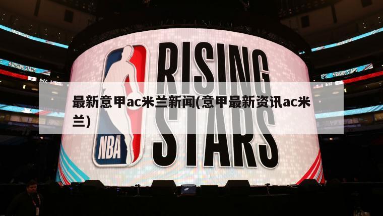 最新意甲ac米兰新闻(意甲最新资讯ac米兰)
