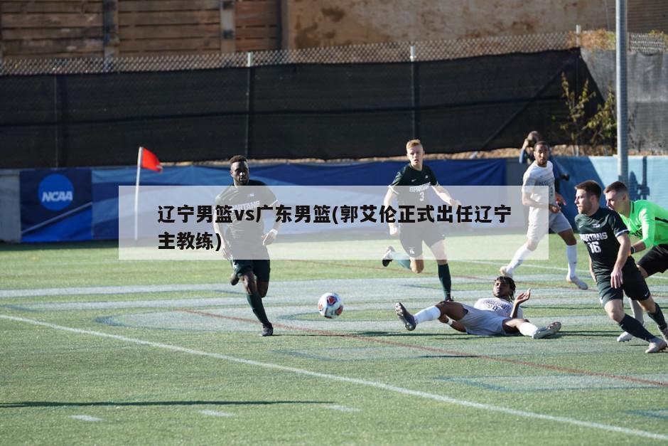辽宁男篮vs广东男篮(郭艾伦正式出任辽宁主教练)