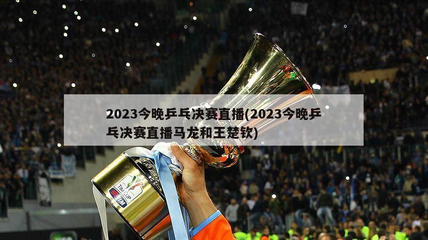 2023今晚乒乓决赛直播(2023今晚乒乓决赛直播马龙和王楚钦)